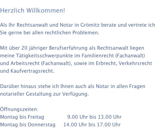     Herzlich Willkommen!  Als Ihr Rechtsanwalt und Notar in Grömitz berate und vertrete ich Sie gerne bei allen rechtlichen Problemen.  Mit über 20 jähriger Berufserfahrung als Rechtsanwalt liegen meine Tätigkeitsschwerpunkte im Familienrecht (Fachanwalt) und Arbeitsrecht (Fachanwalt), sowie im Erbrecht, Verkehrsrecht und Kaufvertragsrecht.  Darüber hinaus stehe ich Ihnen auch als Notar in allen Fragen notarieller Gestaltung zur Verfügung.  Öffnungszeiten: Montag bis Freitag               9.00 Uhr bis 13.00 Uhr Montag bis Donnerstag                         14.00 Uhr bis 17.00 Uhr